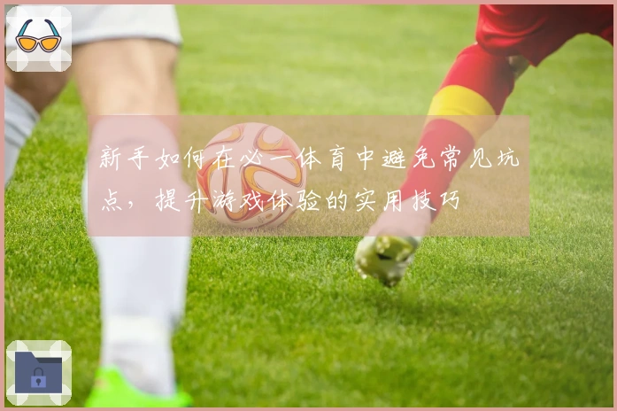 新手如何在必一体育中避免常见坑点，提升游戏体验的实用技巧