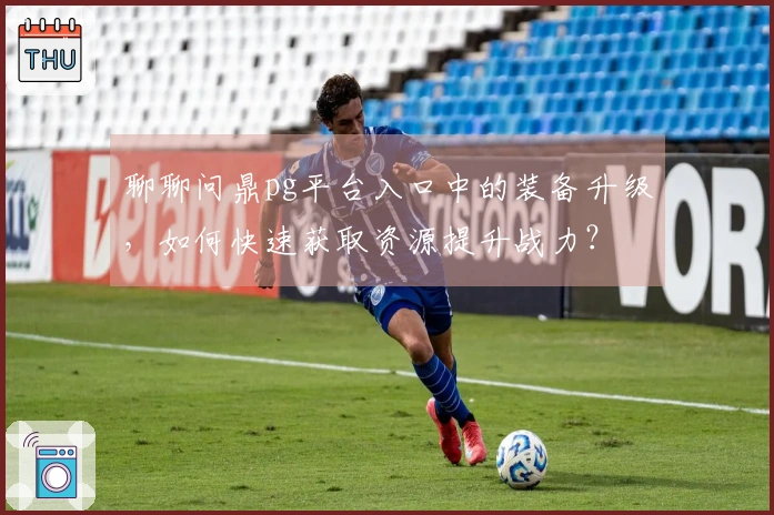 聊聊问鼎pg平台入口中的装备升级,如何快速获取资源提升战力?